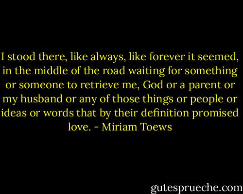 I stood there, like always, like forever it seemed, in the middle of the road waiting for something or someone to retrieve me, God or a parent or my husband or any of those things or people or ideas or words that by their definition promised love. - Miriam Toews