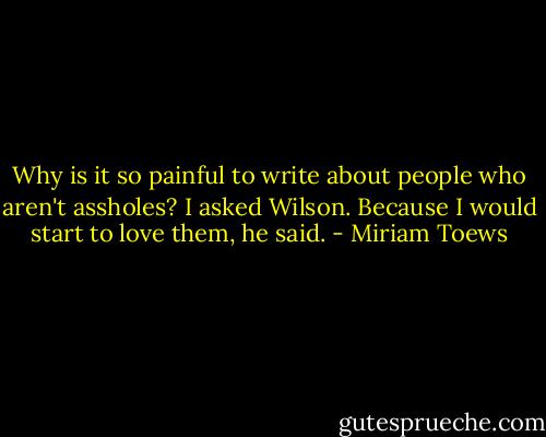 Why is it so painful to write about people who aren't assholes? I asked Wilson.<br />Because I would start to love them, he said. - Miriam Toews