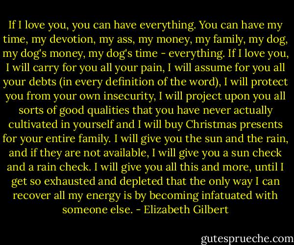If I love you, you can have everything. You can have my time, my devotion, my ass, my money, my family, my dog, my dog's money, my dog's time - everything. If I love you, I will carry for you all your pain, I will assume for you all your debts (in every definition of the word), I will protect you from your own insecurity, I will project upon you all sorts of good qualities that you have never actually cultivated in yourself and I will buy Christmas presents for your entire family. I will give you the sun and the rain, and if they are not available, I will give you a sun check and a rain check. I will give you all this and more, until I get so exhausted and depleted that the only way I can recover all my energy is by becoming infatuated with someone else. - Elizabeth Gilbert