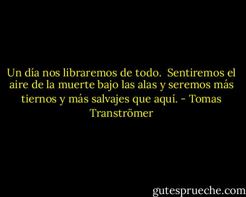 Un día nos libraremos de todo. <br />Sentiremos el aire de la muerte bajo las alas y seremos más tiernos y más salvajes que aquí. - Tomas Tranströmer