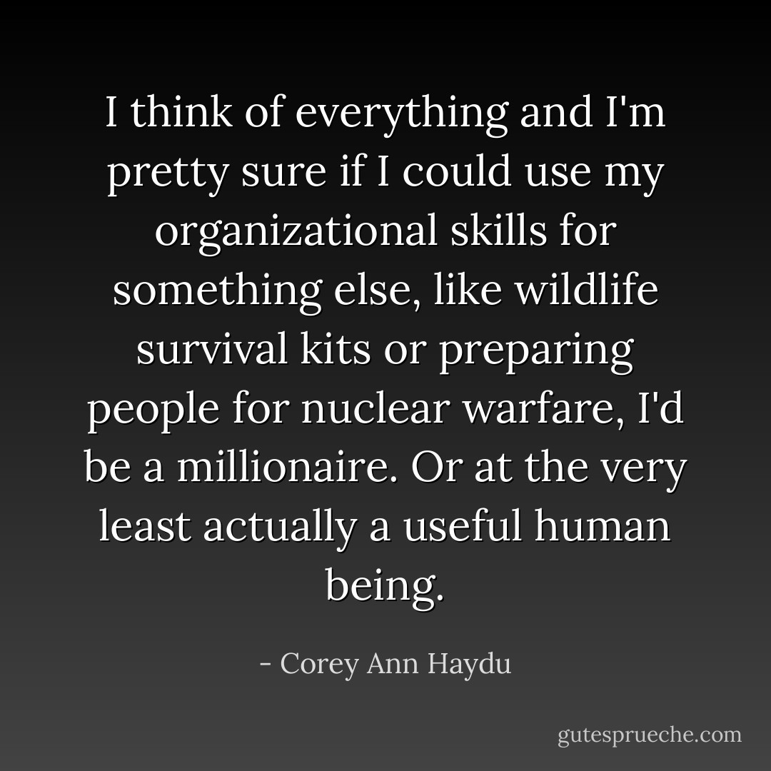I think of everything and I'm pretty sure if I could use my organizational skills for something else, like wildlife survival kits or preparing people for nuclear warfare, I'd be a millionaire. Or at the very least actually a useful human being. - Corey Ann Haydu