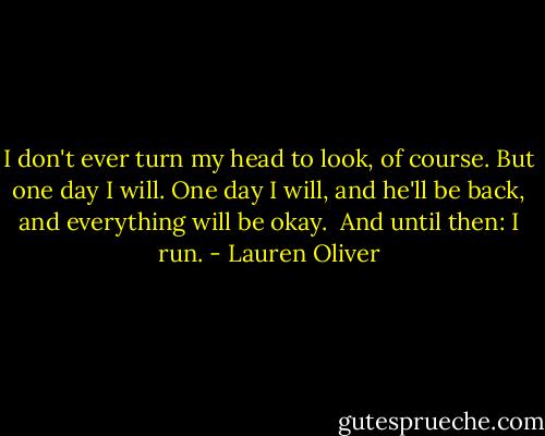 I don't ever turn my head to look, of course. But one day I will. One day I will, and he'll be back, and everything will be okay.<br /><br />And until then: I run. - Lauren Oliver