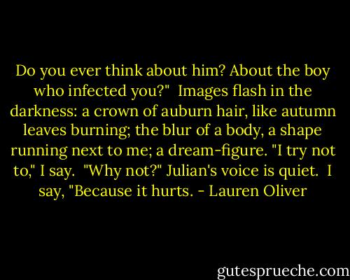 Do you ever think about him? About the boy who infected you?"<br /><br />Images flash in the darkness: a crown of auburn hair, like autumn leaves burning; the blur of a body, a shape running next to me; a dream-figure. "I try not to," I say.<br /><br />"Why not?" Julian's voice is quiet.<br /><br />I say, "Because it hurts. - Lauren Oliver