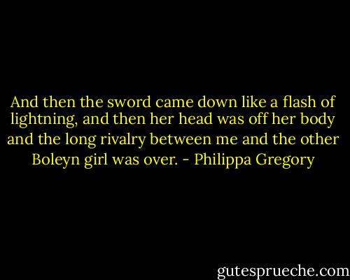 And then the sword came down like a flash of lightning, and then her head was off her body and the long rivalry between me and the other Boleyn girl was over. - Philippa Gregory