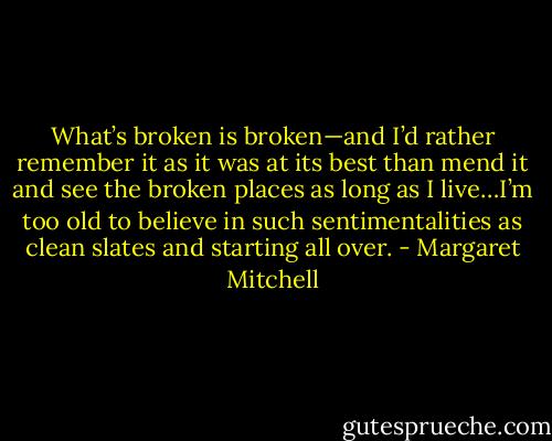 What’s broken is broken—and I’d rather remember it as it was at its best than mend it and see the broken places as long as I live…I’m too old to believe in such sentimentalities as clean slates and starting all over. - Margaret Mitchell