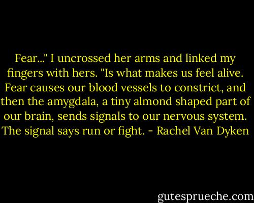 Fear..." I uncrossed her arms and linked my fingers with hers. "Is what makes us feel alive. Fear causes our blood vessels to constrict, and then the amygdala, a tiny almond shaped part of our brain, sends signals to our nervous system. The signal says run or fight. - Rachel Van Dyken