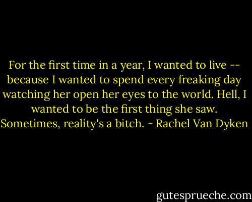 For the first time in a year, I wanted to live -- because I wanted to spend every freaking day watching her open her eyes to the world. Hell, I wanted to be the first thing she saw. Sometimes, reality's a bitch. - Rachel Van Dyken