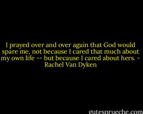 I prayed over and over again that God would spare me, not because I cared that much about my own life -- but because I cared about hers. - Rachel Van Dyken