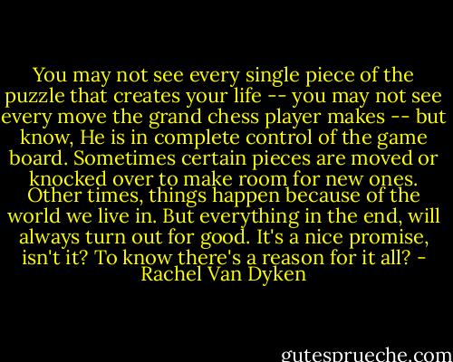 You may not see every single piece of the puzzle that creates your life -- you may not see every move the grand chess player makes -- but know, He is in complete control of the game board. Sometimes certain pieces are moved or knocked over to make room for new ones. Other times, things happen because of the world we live in. But everything in the end, will always turn out for good. It's a nice promise, isn't it? To know there's a reason for it all? - Rachel Van Dyken