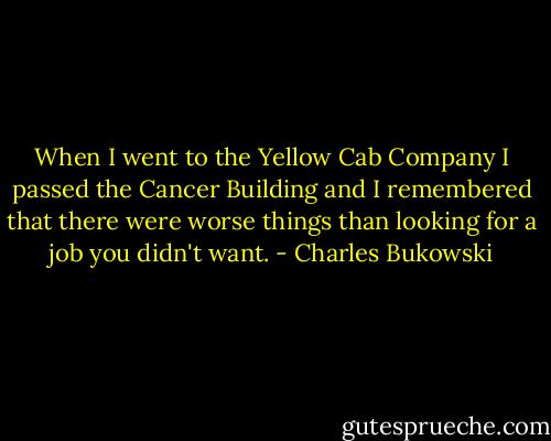 When I went to the Yellow Cab Company I passed the Cancer Building and I remembered that there were worse things than looking for a job you didn't want. - Charles Bukowski