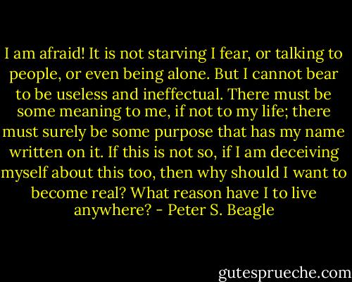 I am afraid! It is not starving I fear, or talking to people, or even being alone. But I cannot bear to be useless and ineffectual. There must be some meaning to me, if not to my life; there must surely be some purpose that has my name written on it. If this is not so, if I am deceiving myself about this too, then why should I want to become real? What reason have I to live anywhere? - Peter S. Beagle