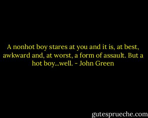 A nonhot boy stares at you and it is, at best, awkward and, at worst, a form of assault. But a hot boy...well. - John Green
