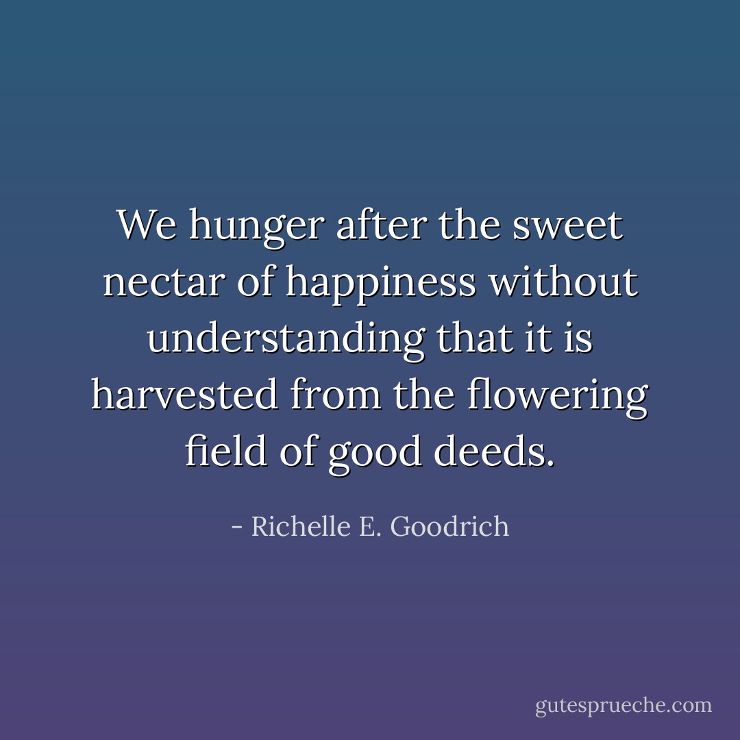 We hunger after the sweet nectar of happiness without understanding that it is harvested from the flowering field of good deeds. - Richelle E. Goodrich