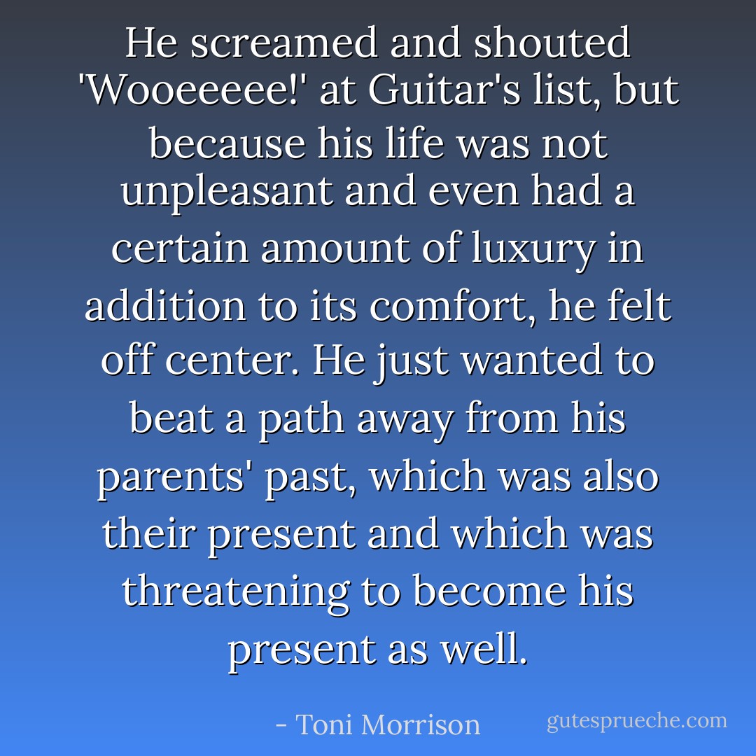 He screamed and shouted 'Wooeeeee!' at Guitar's list, but because his life was not unpleasant and even had a certain amount of luxury in addition to its comfort, he felt off center. He just wanted to beat a path away from his parents' past, which was also their present and which was threatening to become his present as well. - Toni Morrison