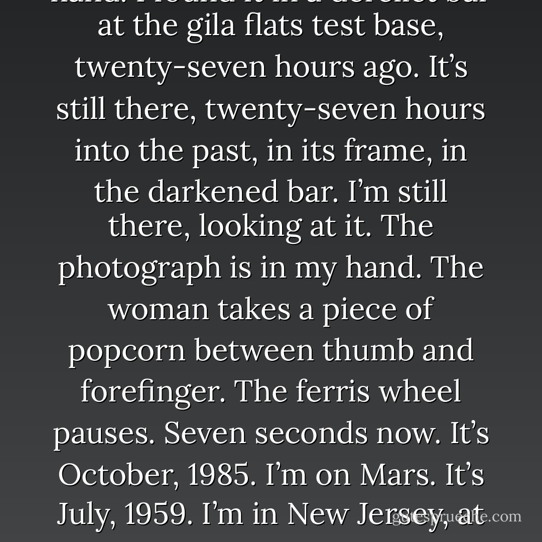 The photograph is in my hand. It is the photograph of a man and a woman. They are at an amusement park, in 1959. In twelve seconds time, I drop the photograph to the sand at my feet, walking away. It’s already lying there, twelve seconds into the future. Ten seconds now. The photograph is in my hand. I found it in a derelict bar at the gila flats test base, twenty-seven hours ago. It’s still there, twenty-seven hours into the past, in its frame, in the darkened bar. I’m still there, looking at it. The photograph is in my hand. The woman takes a piece of popcorn between thumb and forefinger. The ferris wheel pauses. Seven seconds now. It’s October, 1985. I’m on Mars. It’s July, 1959. I’m in New Jersey, at the Palisades Amusement Park. Four seconds, three. I’m tired of looking at the photograph now. I open my fingers. It falls to the sand at my feet. I am going to look at the stars. They are so far away. And their light takes so long to reach us… All we ever see of stars are their old photohraphs. - Alan             Moore