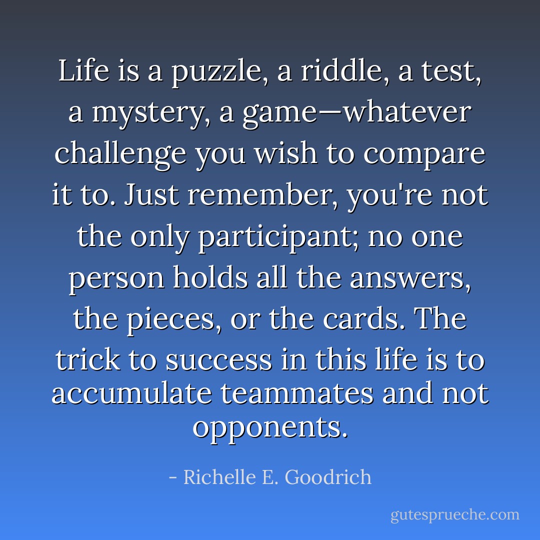 Life is a puzzle, a riddle, a test, a mystery, a game—whatever challenge you wish to compare it to. Just remember, you're not the only participant; no one person holds all the answers, the pieces, or the cards. The trick to success in this life is to accumulate teammates and not opponents. - Richelle E. Goodrich