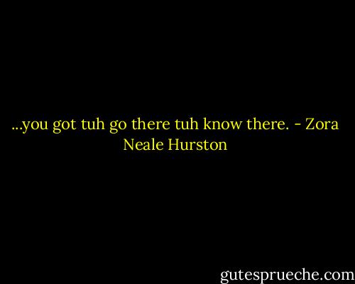 ...you got tuh go there tuh know there. - Zora Neale Hurston