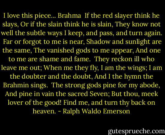 I love this piece...<br />Brahma<br /><br />If the red slayer think he slays,<br />Or if the slain think he is slain,<br />They know not well the subtle ways<br />I keep, and pass, and turn again.<br /><br />Far or forgot to me is near,<br />Shadow and sunlight are the same,<br />The vanished gods to me appear,<br />And one to me are shame and fame.<br /><br />They reckon ill who leave me out;<br />When me they fly, I am the wings;<br />I am the doubter and the doubt,<br />And I the hymn the Brahmin sings.<br /><br />The strong gods pine for my abode,<br />And pine in vain the sacred Seven;<br />But thou, meek lover of the good!<br />Find me, and turn thy back on heaven. - Ralph Waldo Emerson