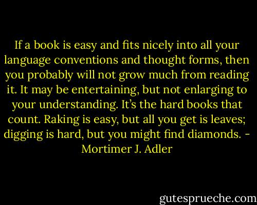 If a book is easy and fits nicely into all your language conventions and thought forms, then you probably will not grow much from reading it. It may be entertaining, but not enlarging to your understanding. It’s the hard books that count. Raking is easy, but all you get is leaves; digging is hard, but you might find diamonds. - Mortimer J. Adler