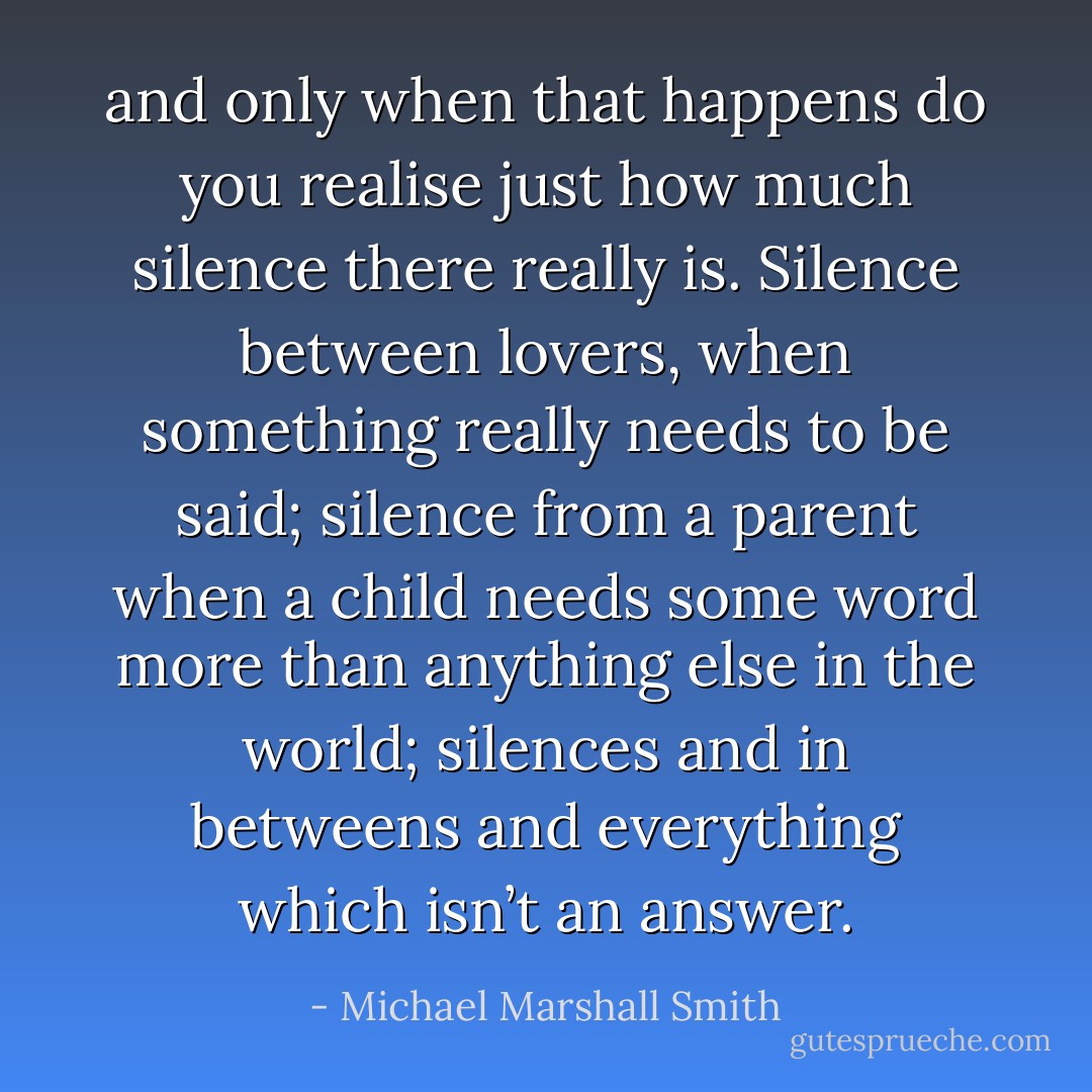 and only when that happens do you realise just how much silence there really is. Silence between lovers, when something really needs to be said; silence from a parent when a child needs some word more than anything else in the world; silences and in betweens and everything which isn’t an answer. - Michael Marshall Smith