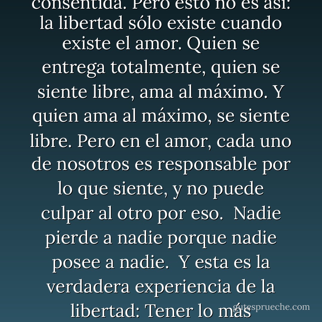 Durante toda mi vida he entendido el amor como una especie de esclavitud consentida. Pero esto no es así: la libertad sólo existe cuando existe el amor. Quien se entrega totalmente, quien se siente libre, ama al máximo. Y quien ama al máximo, se siente libre. Pero en el amor, cada uno de nosotros es responsable por lo que siente, y no puede culpar al otro por eso. <br />Nadie pierde a nadie porque nadie posee a nadie. <br />Y esta es la verdadera experiencia de la libertad: Tener lo más importante del mundo sin poseerlo. - Paulo Coelho