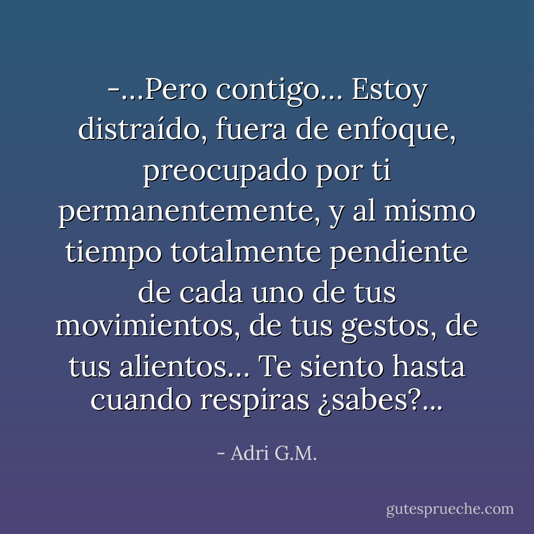 -…Pero contigo… Estoy distraído, fuera de enfoque, preocupado por ti permanentemente, y al mismo tiempo totalmente pendiente de cada uno de tus movimientos, de tus gestos, de tus alientos… Te siento hasta cuando respiras ¿sabes?... - Adri G.M.
