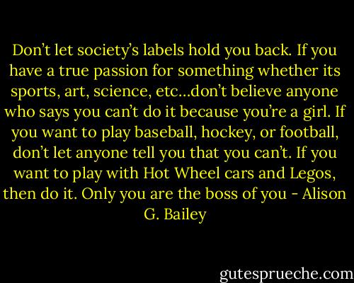 Don’t let society’s labels<br />hold you back. If you have a<br />true passion for something<br />whether its sports, art,<br />science, etc…don’t believe<br />anyone who says you can’t do<br />it because you’re a girl. If you<br />want to play baseball, hockey,<br />or football, don’t let anyone<br />tell you that you can’t. If you<br />want to play with Hot Wheel<br />cars and Legos, then do it.<br />Only you are the boss of you - Alison G. Bailey