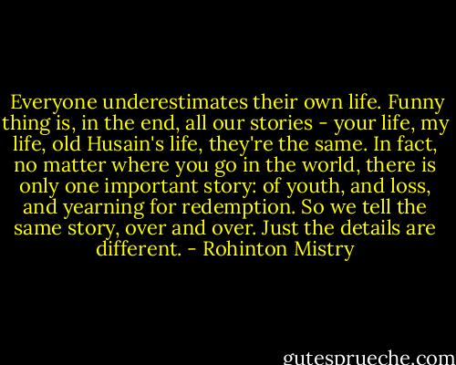  Everyone underestimates their own life. Funny thing is, in the end, all our stories - your life, my life, old Husain's life, they're the same. In fact, no matter where you go in the world, there is only one important story: of youth, and loss, and yearning for redemption. So we tell the same story, over and over. Just the details are different. - Rohinton Mistry