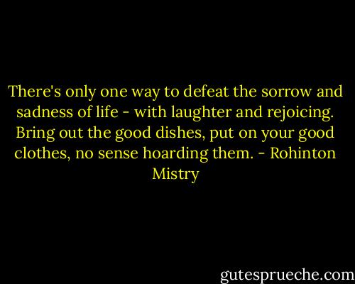 There's only one way to defeat the sorrow and sadness of life - with laughter and rejoicing. Bring out the good dishes, put on your good clothes, no sense hoarding them. - Rohinton Mistry