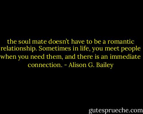 the soul mate doesn’t have to<br />be a romantic relationship.<br />Sometimes in life, you meet<br />people when you need them,<br />and there is an immediate<br />connection. - Alison G. Bailey