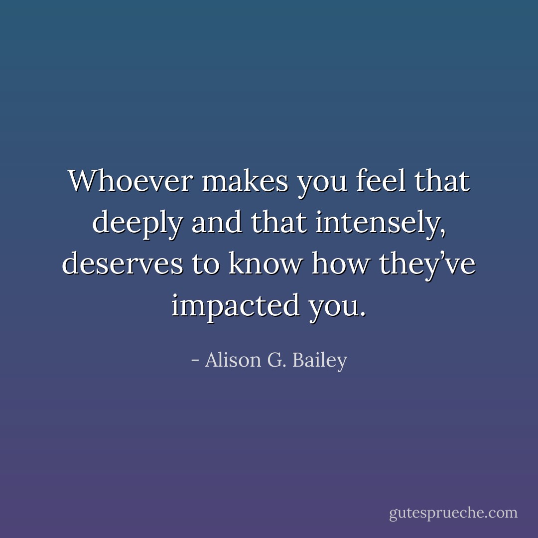Whoever makes you feel<br />that deeply and that intensely,<br />deserves to know how they’ve<br />impacted you. - Alison G. Bailey