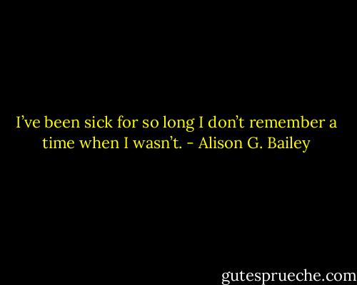 I’ve been sick for so long I don’t<br />remember a time when I wasn’t. - Alison G. Bailey
