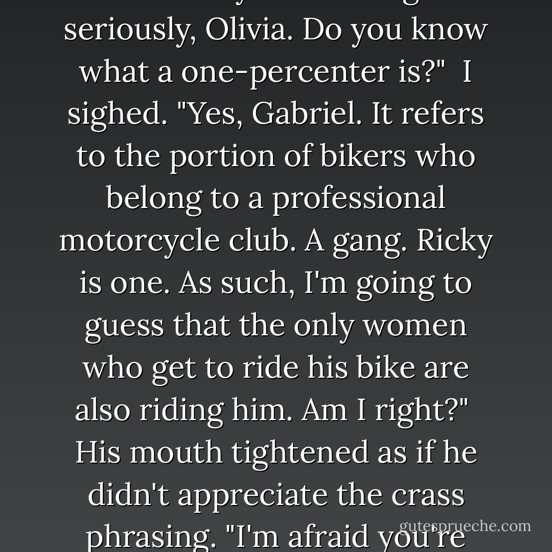 A word of advice about Ricky ..." Gabriel said as he swung his car from the end of the drive.<br /><br />"Is it going to cost me?" I waved off his answer. "Whatever you're going to say, save your breath."<br /><br />"I overheard him offering you a ride on his motorcycle. I don't believe you understand what that entails."<br /><br />"Grass, gas, or ass. No one rides for free." I looked over at him. "I've seen the T-shirt."<br /><br />"I don't think you're taking this seriously, Olivia. Do you know what a one-percenter is?"<br /><br />I sighed. "Yes, Gabriel. It refers to the portion of bikers who belong to a professional motorcycle club. A gang. Ricky is one. As such, I'm going to guess that the only women who get to ride his bike are also riding <i>him</i>. Am I right?"<br /><br />His mouth tightened as if he didn't appreciate the crass phrasing. "I'm afraid you're under some illusions about Ricky because he does not fit the stereotype."<br /><br />"Oh, I'm not fooled. He may appear to be the heir to a criminal empire, but he's really an undercover cop, working tirelessly to overthrow his father's evil empire and restore justice and goodness to the land." I glanced over. "Am I close?"<br /><br />Not even a hint of a smile. - Kelley Armstrong