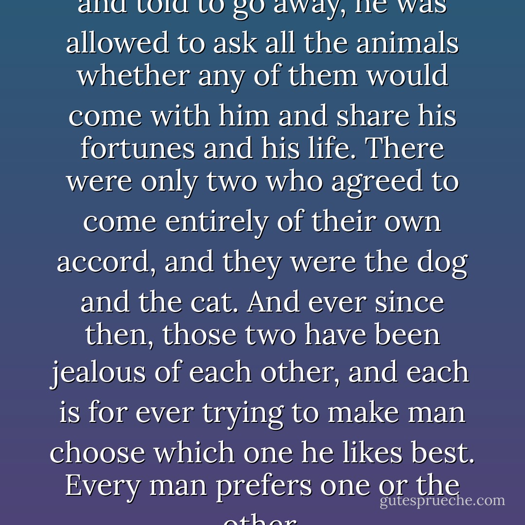 When the man was disgraced and told to go away, he was allowed to ask all the animals whether any of them would come with him and share his fortunes and his life. There were only two who agreed to come entirely of their own accord, and they were the dog and the cat. And ever since then, those two have been jealous of each other, and each is for ever trying to make man choose which one he likes best. Every man prefers one or the other. - Richard  Adams