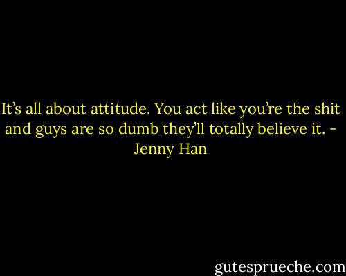 It’s all about attitude. You act like you’re the shit and guys are so dumb they’ll totally believe it. - Jenny Han