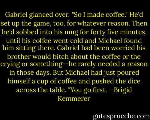 Gabriel glanced over. "So I made coffee." He'd set up the game, too, for whatever reason. Then he'd sobbed into his mug for forty five minutes, until his coffee went cold and Michael found him sitting there. Gabriel had been worried his brother would bitch about the coffee or the crying or something--he rarely needed a reason in those days. But Michael had just poured himself a cup of coffee and pushed the dice across the table. "You go first. - Brigid Kemmerer