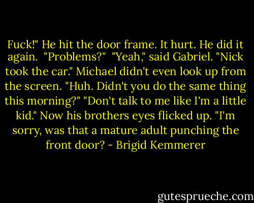 Fuck!" He hit the door frame. It hurt. He did it again. <br />"Problems?" <br />"Yeah," said Gabriel. "Nick took the car."<br />Michael didn't even look up from the screen. "Huh. Didn't you do the same thing this morning?"<br />"Don't talk to me like I'm a little kid."<br />Now his brothers eyes flicked up. "I'm sorry, was that a mature adult punching the front door? - Brigid Kemmerer