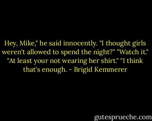 Hey, Mike," he said innocently. "I thought girls weren't allowed to spend the night?"<br />"Watch it."<br />"At least your not wearing her shirt."<br />"I think that's enough. - Brigid Kemmerer