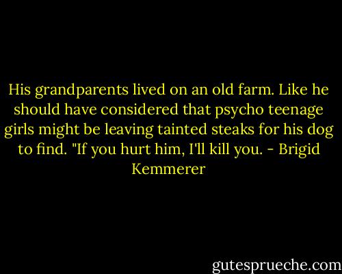 His grandparents lived on an old farm. Like he should have considered that psycho teenage girls might be leaving tainted steaks for his dog to find. "If you hurt him, I'll kill you. - Brigid Kemmerer