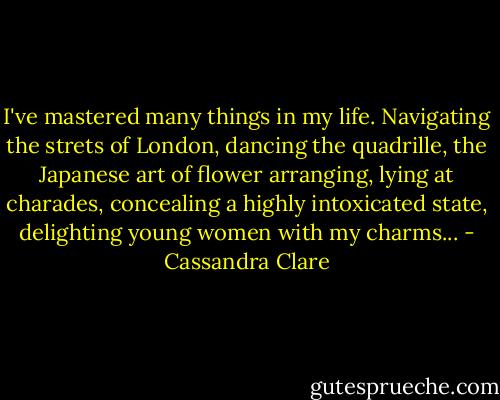 I've mastered many things in my life. Navigating the strets of London, dancing the quadrille, the Japanese art of flower arranging, lying at charades, concealing a highly intoxicated state, delighting young women with my charms... - Cassandra Clare