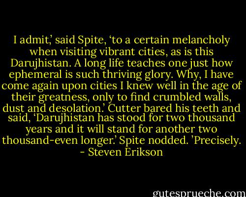 I admit,’ said Spite, ‘to a certain melancholy when visiting vibrant cities, as is this Darujhistan. A long life teaches one just how ephemeral is such thriving glory. Why, I have come again upon cities I knew well in the age of their greatness, only to find crumbled walls, dust and desolation.’<br />Cutter bared his teeth and said, ‘Darujhistan has stood for two thousand years and it will stand for another two thousand-even longer.’<br />Spite nodded. ’Precisely. - Steven Erikson