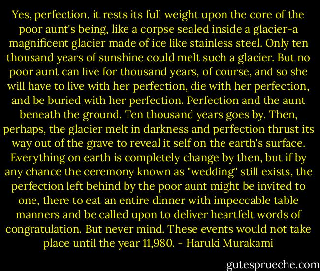Yes, perfection. it rests its full weight upon the core of the poor aunt's being, like a corpse sealed inside a glacier-a magnificent glacier made of ice like stainless steel. Only ten thousand years of sunshine could melt such a glacier. But no poor aunt can live for thousand years, of course, and so she will have to live with her perfection, die with her perfection, and be buried with her perfection.<br />Perfection and the aunt beneath the ground.<br />Ten thousand years goes by. Then, perhaps, the glacier melt in darkness and perfection thrust its way out of the grave to reveal it self on the earth's surface. Everything on earth is completely change by then, but if by any chance the ceremony known as "wedding" still exists, the perfection left behind by the poor aunt might be invited to one, there to eat an entire dinner with impeccable table manners and be called upon to deliver heartfelt words of congratulation.<br />But never mind. These events would not take place until the year 11,980. - Haruki Murakami