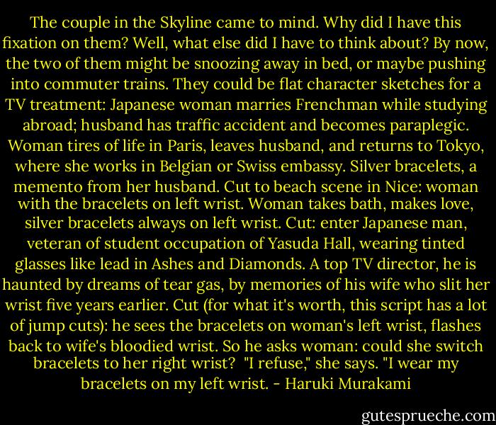 The couple in the Skyline came to mind. Why did I have this fixation on them? Well, what else did I have to think about? By now, the two of them might be snoozing away in bed, or maybe pushing into commuter trains. They could be flat character sketches for a TV treatment: Japanese woman marries Frenchman while studying abroad; husband has traffic accident and becomes paraplegic. Woman tires of life in Paris, leaves husband, and returns to Tokyo, where she works in Belgian or Swiss embassy. Silver bracelets, a memento from her husband. Cut to beach scene in Nice: woman with the bracelets on left wrist. Woman takes bath, makes love, silver bracelets always on left wrist. Cut: enter Japanese man, veteran of student occupation of Yasuda Hall, wearing tinted glasses like lead in Ashes and Diamonds. A top TV director, he is haunted by dreams of tear gas, by memories of his wife who slit her wrist five years earlier. Cut (for what it's worth, this script has a lot of jump cuts): he sees the bracelets on woman's left wrist, flashes back to wife's bloodied wrist. So he asks woman: could she switch bracelets to her right wrist?<br /><br />"I refuse," she says. "I wear my bracelets on my left wrist. - Haruki Murakami