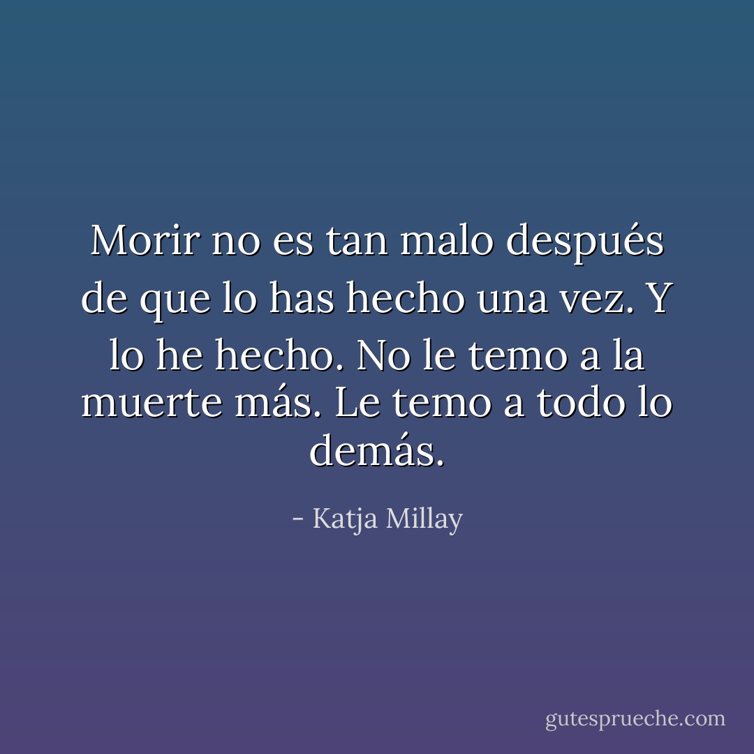 Morir no es tan malo después de que lo has hecho una vez.<br />Y lo he hecho.<br />No le temo a la muerte más.<br />Le temo a todo lo demás. - Katja Millay