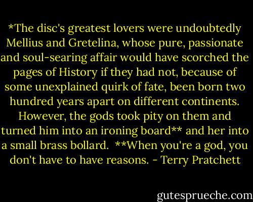 *The disc's greatest lovers were undoubtedly Mellius and Gretelina, whose pure, passionate and soul-searing affair would have scorched the pages of History if they had not, because of some unexplained quirk of fate, been born two hundred years apart on different continents. However, the gods took pity on them and turned him into an ironing board** and her into a small brass bollard.<br /><br />**When you're a god, you don't have to have reasons. - Terry Pratchett