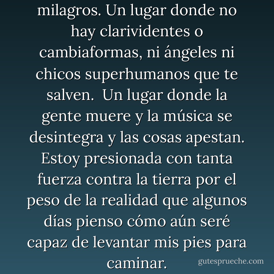 Vivo en un mundo sin magia ni milagros. Un lugar donde no hay clarividentes o cambiaformas, ni ángeles ni chicos superhumanos que te salven. <br />Un lugar donde la gente muere y la música se desintegra y las cosas apestan.<br />Estoy presionada con tanta fuerza contra la tierra por el peso de la realidad que algunos días pienso cómo aún seré capaz de levantar mis pies para caminar. - Katja Millay