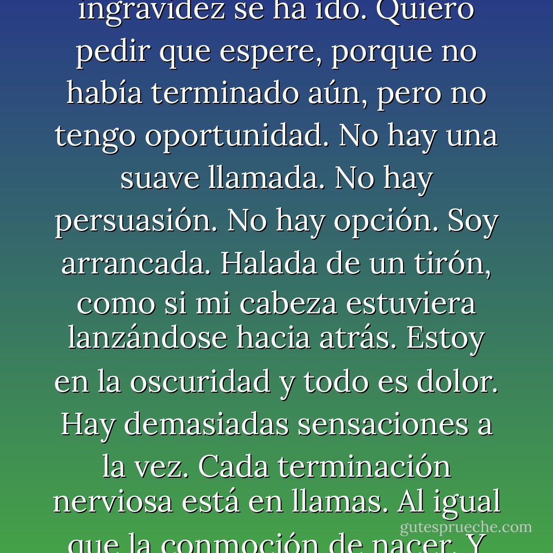 Siento como que estoy esperando. Esperando algo que no ha sucedido todavía. Algo que todavía no es. Pero eso es todo lo que siento y nada más. No sé si siquiera existe. Y entonces alguien acciona un interruptor y la luz se ha ido, la habitación se ha ido, la ingravidez se ha ido. Quiero pedir que espere, porque no había terminado aún, pero no tengo oportunidad. No hay una suave llamada. No hay persuasión. No hay opción. Soy arrancada. Halada de un tirón, como si mi cabeza estuviera lanzándose hacia atrás. Estoy en la oscuridad y todo es dolor. Hay demasiadas sensaciones a la vez. Cada terminación nerviosa está en llamas. Al igual que la conmoción de nacer. Y luego, hay destellos de todo. Colores, voces, máquinas, duras palabras. El dolor no parpadea. El dolor es constante, invariable, interminable. Es la única cosa que conozco. Ya no quiero estar despierta. - Katja Millay