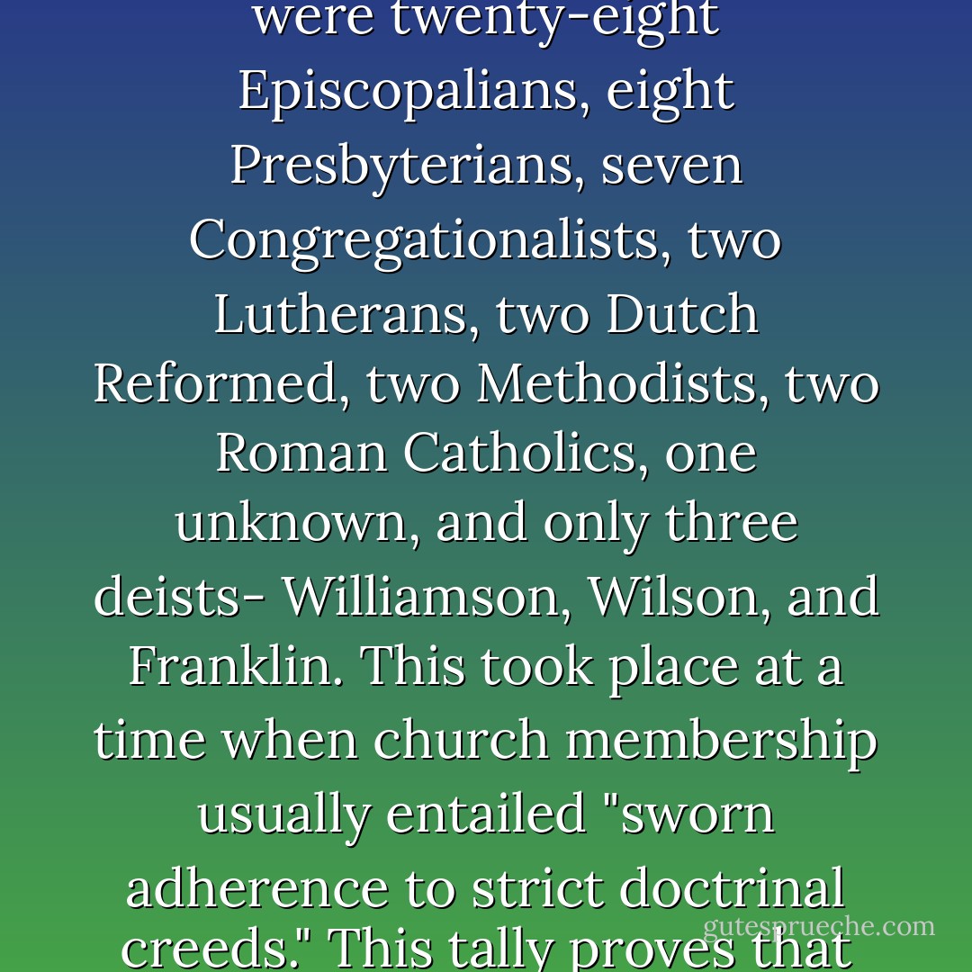 The phrase 'Founding Fathers' is a proper noun. It refers to a specific group: the delegates to the Constitutional Convention. There were other important players not in attendance, but these fifty-five made up the core. Among the delegates were twenty-eight Episcopalians, eight Presbyterians, seven Congregationalists, two Lutherans, two Dutch Reformed, two Methodists, two Roman Catholics, one unknown, and only three deists- Williamson, Wilson, and Franklin. This took place at a time when church membership usually entailed "sworn adherence to strict doctrinal creeds." This tally proves that 51 of 55 -a full 93 percent- of the members of the Constitutional Convention, the most influential group of men shaping the political underpinnings of our nation were Christians, not deists. - Gregory Koukl