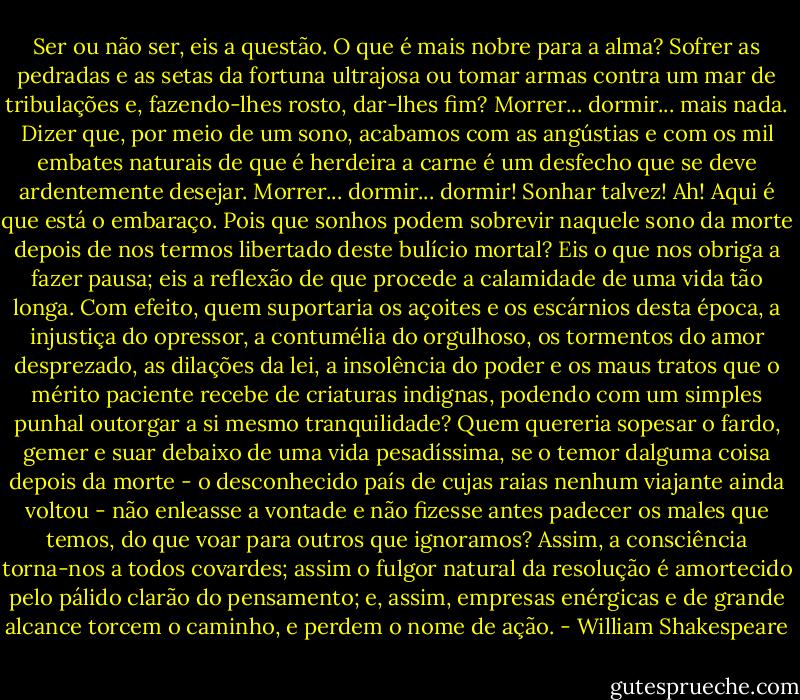 Ser ou não ser, eis a questão. O que é mais nobre para a alma? Sofrer as pedradas e as setas da fortuna ultrajosa ou tomar armas contra um mar de tribulações e, fazendo-lhes rosto, dar-lhes fim? Morrer... dormir... mais nada. Dizer que, por meio de um sono, acabamos com as angústias e com os mil embates naturais de que é herdeira a carne é um desfecho que se deve ardentemente desejar. Morrer... dormir... dormir! Sonhar talvez! Ah! Aqui é que está o embaraço. Pois que sonhos podem sobrevir naquele sono da morte depois de nos termos libertado deste bulício mortal? Eis o que nos obriga a fazer pausa; eis a reflexão de que procede a calamidade de uma vida tão longa. Com efeito, quem suportaria os açoites e os escárnios desta época, a injustiça do opressor, a contumélia do orgulhoso, os tormentos do amor desprezado, as dilações da lei, a insolência do poder e os maus tratos que o mérito paciente recebe de criaturas indignas, podendo com um simples punhal outorgar a si mesmo tranquilidade? Quem quereria sopesar o fardo, gemer e suar debaixo de uma vida pesadíssima, se o temor dalguma coisa depois da morte - o desconhecido país de cujas raias nenhum viajante ainda voltou - não enleasse a vontade e não fizesse antes padecer os males que temos, do que voar para outros que ignoramos? Assim, a consciência torna-nos a todos covardes; assim o fulgor natural da resolução é amortecido pelo pálido clarão do pensamento; e, assim, empresas enérgicas e de grande alcance torcem o caminho, e perdem o nome de ação. - William Shakespeare