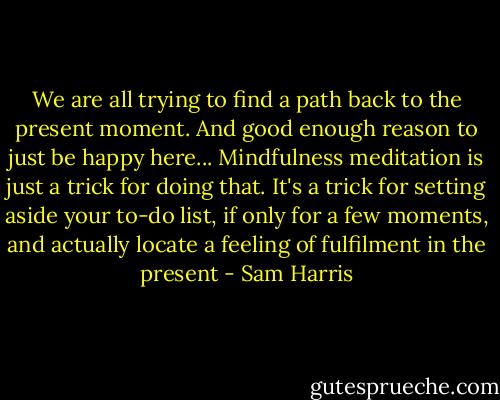 We are all trying to find a path back to the present moment. And good enough reason to just be happy here... Mindfulness meditation is just a trick for doing that. It's a trick for setting aside your to-do list, if only for a few moments, and actually locate a feeling of fulfilment in the present - Sam Harris